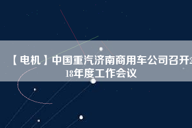 【電機(jī)】中國(guó)重汽濟(jì)南商用車公司召開2018年度工作會(huì)議 - TECO東元電機(jī) | 變頻器·伺服電機(jī)·減速機(jī)·電機(jī)解決方案