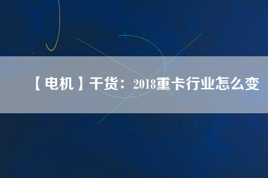 【電機】干貨:2018重卡行業(yè)怎么變 - TECO東元電機 | 變頻器·伺服電機·減速機·電機解決方案