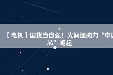 【電機(jī)】國(guó)貨當(dāng)自強(qiáng)！光潤(rùn)通助力“中國(guó)芯”崛起 - TECO東元電機(jī) | 變頻器·伺服電機(jī)·減速機(jī)·電機(jī)解決方案