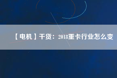 【電機】干貨:2018重卡行業(yè)怎么變 - TECO東元電機 | 變頻器·伺服電機·減速機·電機解決方案