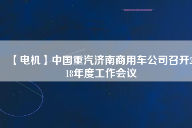 【電機(jī)】中國(guó)重汽濟(jì)南商用車公司召開2018年度工作會(huì)議 - TECO東元電機(jī) | 變頻器·伺服電機(jī)·減速機(jī)·電機(jī)解決方案