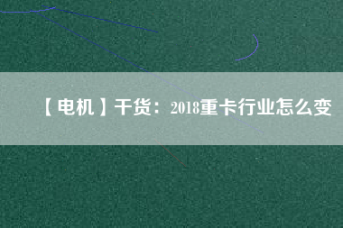 【電機】干貨:2018重卡行業(yè)怎么變 - TECO東元電機 | 變頻器·伺服電機·減速機·電機解決方案