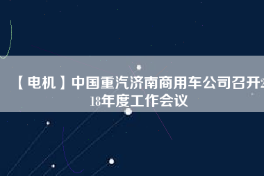 【電機(jī)】中國(guó)重汽濟(jì)南商用車公司召開2018年度工作會(huì)議 - TECO東元電機(jī) | 變頻器·伺服電機(jī)·減速機(jī)·電機(jī)解決方案