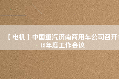 【電機(jī)】中國(guó)重汽濟(jì)南商用車公司召開2018年度工作會(huì)議 - TECO東元電機(jī) | 變頻器·伺服電機(jī)·減速機(jī)·電機(jī)解決方案
