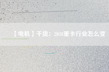 【電機】干貨:2018重卡行業(yè)怎么變 - TECO東元電機 | 變頻器·伺服電機·減速機·電機解決方案