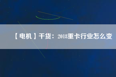 【電機】干貨:2018重卡行業(yè)怎么變 - TECO東元電機 | 變頻器·伺服電機·減速機·電機解決方案
