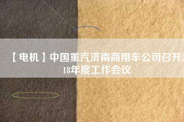 【電機(jī)】中國(guó)重汽濟(jì)南商用車公司召開2018年度工作會(huì)議 - TECO東元電機(jī) | 變頻器·伺服電機(jī)·減速機(jī)·電機(jī)解決方案