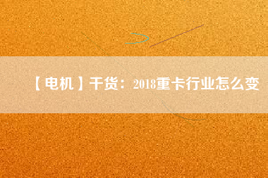 【電機】干貨:2018重卡行業(yè)怎么變 - TECO東元電機 | 變頻器·伺服電機·減速機·電機解決方案