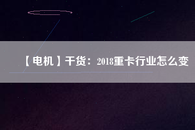 【電機】干貨:2018重卡行業(yè)怎么變 - TECO東元電機 | 變頻器·伺服電機·減速機·電機解決方案