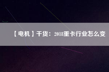 【電機】干貨:2018重卡行業(yè)怎么變 - TECO東元電機 | 變頻器·伺服電機·減速機·電機解決方案