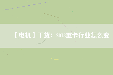 【電機】干貨:2018重卡行業(yè)怎么變 - TECO東元電機 | 變頻器·伺服電機·減速機·電機解決方案