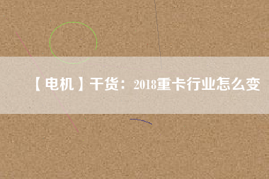 【電機】干貨:2018重卡行業(yè)怎么變 - TECO東元電機 | 變頻器·伺服電機·減速機·電機解決方案
