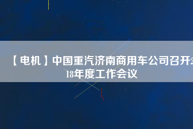 【電機(jī)】中國(guó)重汽濟(jì)南商用車公司召開2018年度工作會(huì)議 - TECO東元電機(jī) | 變頻器·伺服電機(jī)·減速機(jī)·電機(jī)解決方案