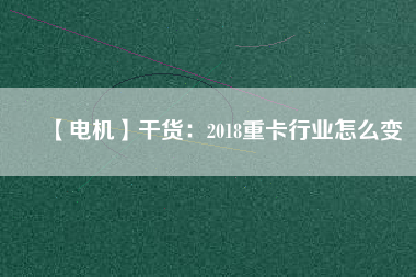 【電機】干貨:2018重卡行業(yè)怎么變 - TECO東元電機 | 變頻器·伺服電機·減速機·電機解決方案
