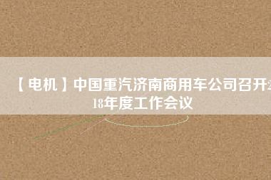 【電機(jī)】中國(guó)重汽濟(jì)南商用車公司召開2018年度工作會(huì)議 - TECO東元電機(jī) | 變頻器·伺服電機(jī)·減速機(jī)·電機(jī)解決方案