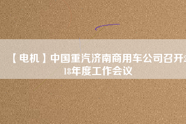 【電機(jī)】中國(guó)重汽濟(jì)南商用車公司召開2018年度工作會(huì)議 - TECO東元電機(jī) | 變頻器·伺服電機(jī)·減速機(jī)·電機(jī)解決方案