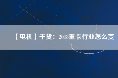 【電機】干貨:2018重卡行業(yè)怎么變 - TECO東元電機 | 變頻器·伺服電機·減速機·電機解決方案