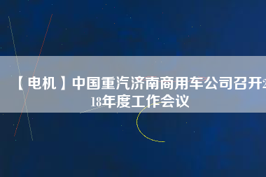 【電機(jī)】中國(guó)重汽濟(jì)南商用車公司召開2018年度工作會(huì)議 - TECO東元電機(jī) | 變頻器·伺服電機(jī)·減速機(jī)·電機(jī)解決方案
