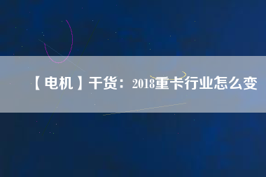 【電機】干貨:2018重卡行業(yè)怎么變 - TECO東元電機 | 變頻器·伺服電機·減速機·電機解決方案