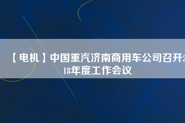 【電機(jī)】中國(guó)重汽濟(jì)南商用車公司召開2018年度工作會(huì)議 - TECO東元電機(jī) | 變頻器·伺服電機(jī)·減速機(jī)·電機(jī)解決方案