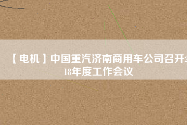 【電機(jī)】中國(guó)重汽濟(jì)南商用車公司召開2018年度工作會(huì)議 - TECO東元電機(jī) | 變頻器·伺服電機(jī)·減速機(jī)·電機(jī)解決方案