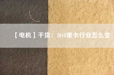 【電機】干貨:2018重卡行業(yè)怎么變 - TECO東元電機 | 變頻器·伺服電機·減速機·電機解決方案