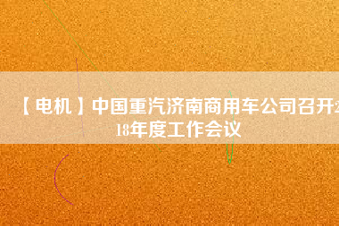 【電機(jī)】中國(guó)重汽濟(jì)南商用車公司召開2018年度工作會(huì)議 - TECO東元電機(jī) | 變頻器·伺服電機(jī)·減速機(jī)·電機(jī)解決方案