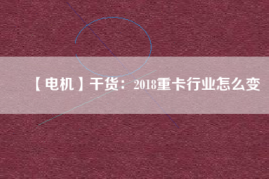 【電機】干貨:2018重卡行業(yè)怎么變 - TECO東元電機 | 變頻器·伺服電機·減速機·電機解決方案